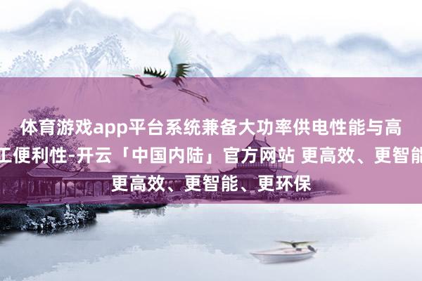 体育游戏app平台系统兼备大功率供电性能与高效工程施工便利性-开云「中国内陆」官方网站 更高效、更智能、更环保