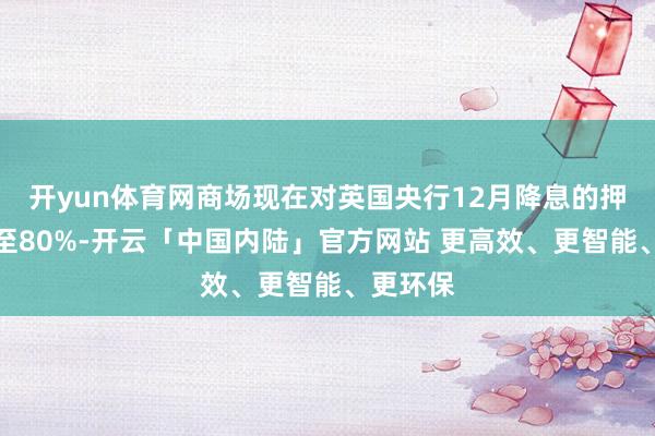 开yun体育网商场现在对英国央行12月降息的押注已升至80%-开云「中国内陆」官方网站 更高效、更智能、更环保