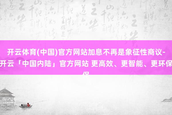 开云体育(中国)官方网站加息不再是象征性商议-开云「中国内陆」官方网站 更高效、更智能、更环保