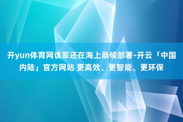 开yun体育网该军还在海上恭候部署-开云「中国内陆」官方网站 更高效、更智能、更环保