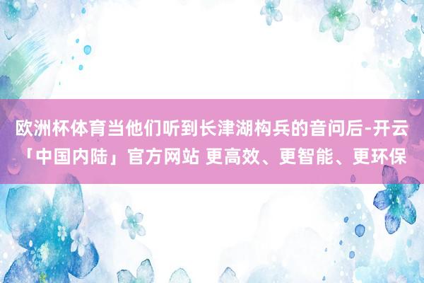 欧洲杯体育当他们听到长津湖构兵的音问后-开云「中国内陆」官方网站 更高效、更智能、更环保