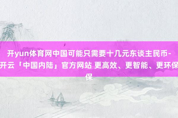 开yun体育网中国可能只需要十几元东谈主民币-开云「中国内陆」官方网站 更高效、更智能、更环保