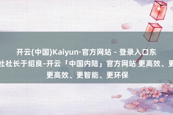 开云(中国)Kaiyun·官方网站 - 登录入口东说念主民日报社社长于绍良-开云「中国内陆」官方网站 更高效、更智能、更环保