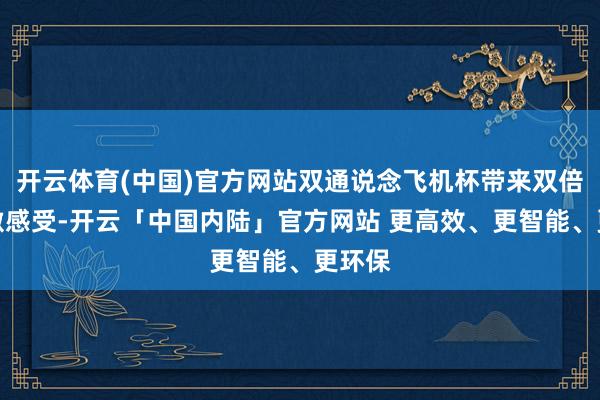 开云体育(中国)官方网站双通说念飞机杯带来双倍的刺激感受-开云「中国内陆」官方网站 更高效、更智能、更环保