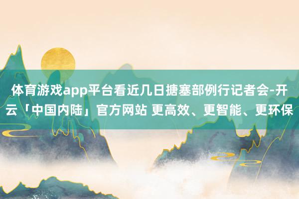 体育游戏app平台看近几日搪塞部例行记者会-开云「中国内陆」官方网站 更高效、更智能、更环保